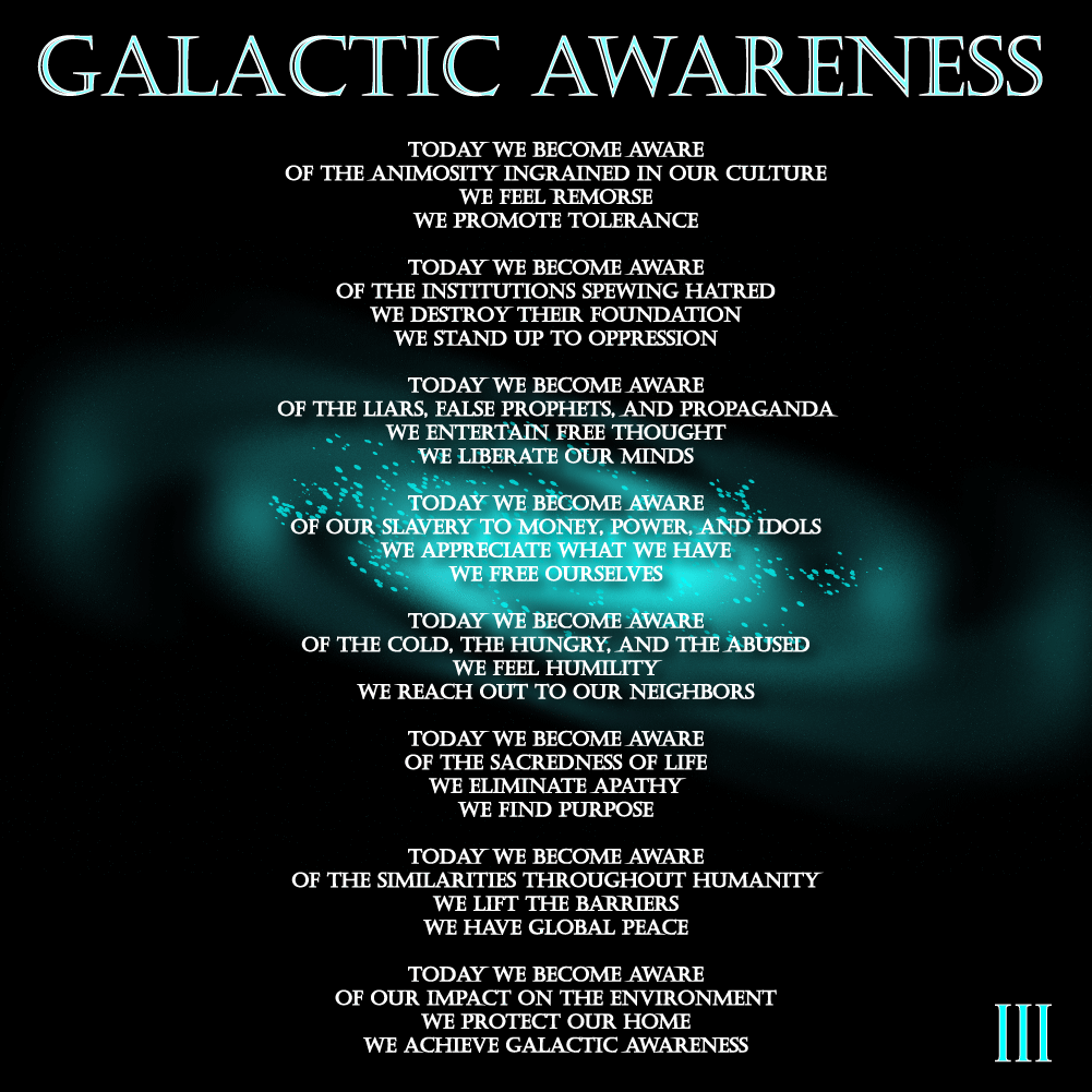 Galactic Awareness - By: III - Today we become aware of the animosity ingrained in our culture We feel Remorse We promote Tolerance Today We Become aware of the institutions spewing hatred we destroy their foundation we stand up to oppression. Today we become aware of the liars false prophets and propaganda we entertain free thought we liberate our minds. Today we become aware of our slavery to money power and idols, we appreciate what we have, we free ourselves. Today we become aware of the cold the hungry and the abused we feel humility we reach out to our neighbors. Today we become aware of the sacredness of life we eliminate apathy we find purpose. Today we become aware of the similarities throughout humanity we lift the barriers we have global peace. Today we become aware of our impact on the environment we protect our home we achieve galactic awareness.